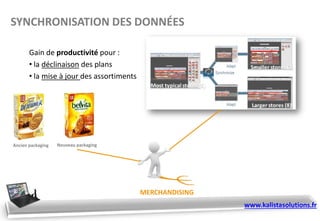 Gain de productivité pour :
• la déclinaison des plans
• la mise à jour des assortiments
MERCHANDISING
Ancien packaging Nouveau packaging
SYNCHRONISATION DES DONNÉES
www.kalistasolutions.fr
 
