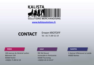 100 avenue du Général Leclerc
Bâtiment 234
93500 Pantin
+33(0)1 71 89 52 19
PARIS LILLE NANTES
99C Bd Descat
Immeuble la Teinturerie
59200 Tourcoing
+33(0)3 20 24 34 67
1 Avenue Villeneuve La Lande
44000 Nantes
CONTACT Erwan KROTOFF
Tel : 01 71 89 52 19
www.kalistasolutions.fr
 