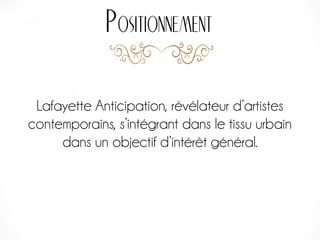 Lafayette Anticipation, révélateur d’artistes
contemporains, s’intégrant dans le tissu urbain
dans un objectif d’intérêt général.
Positionnement
 