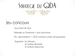 Strategie du QDA
Jeu concours
Sous forme de Quiz
Hébergé sur Facebook + post sponsorisé
Prix : abonnements + 10X2 invitations soirée d’inauguration
Augmente : les followers
le nombre de leads
le nombre d’abonnés
 