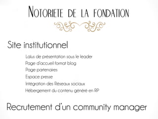 Notoriete de la fondation
Site institutionnel
Page d’accueil format blog
Intégration des Réseaux sociaux
Laïus de présentation sous le leader
Page partenaires
Espace presse
Recrutement d’un community manager
Hébergement du contenu généré en RP
 
