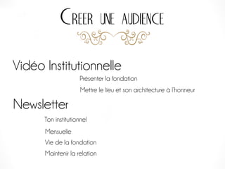 Creer une audience
Vidéo Institutionnelle
Newsletter
Ton institutionnel
Mensuelle
Vie de la fondation
Maintenir la relation
Présenter la fondation
Mettre le lieu et son architecture à l’honneur
 