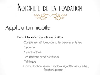 Notoriete de la fondation
Application mobile
Enrichir la visite pour chaque visiteur :
3 parcours
Complément d’information sur les oeuvres et le lieu
Aspect ludique
Lien pérenne avec les visiteurs
Communication : réseaux sociaux, signalétique sur le lieu,
Relations presse
Multilingue
 