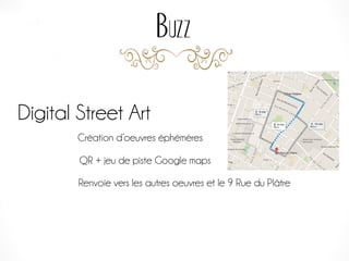 Buzz
Digital Street Art
Création d’oeuvres éphémères
QR + jeu de piste Google maps
Renvoie vers les autres oeuvres et le 9 Rue du Plâtre
 