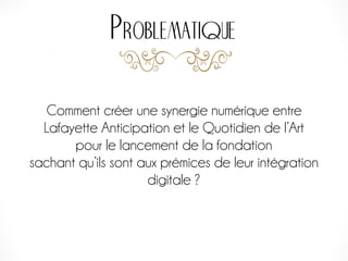 Comment créer une synergie numérique entre
Lafayette Anticipation et le Quotidien de l’Art
pour le lancement de la fondation
sachant qu’ils sont aux prémices de leur intégration
digitale ?
Problematique
 