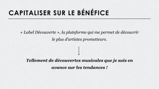 CAPITALISER SUR LE BÉNÉFICE
« Label Découverte », la plateforme qui me permet de découvrir
le plus d’artistes prometteurs.
Tellement de découvertes musicales que je suis en
avance sur les tendances !
 