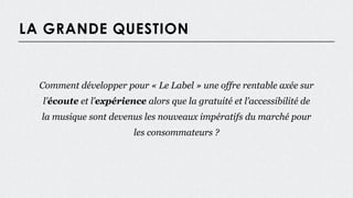 LA GRANDE QUESTION
Comment développer pour « Le Label » une offre rentable axée sur
l’écoute et l’expérience alors que la gratuité et l’accessibilité de
la musique sont devenus les nouveaux impératifs du marché pour
les consommateurs ?
 