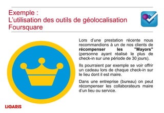 Exemple :
L’utilisation des outils de géolocalisation
Foursquare
                         Lors d’une prestation récente nous
                         recommandions à un de nos clients de
                         récompenser         les      "Mayors"
                         (personne ayant réalisé le plus de
                         check-in sur une période de 30 jours).
                         Ils pourraient par exemple se voir offrir
                         un cadeau lors de chaque check-in sur
                         le lieu dont il est maire.
                         Dans une entreprise (bureau) on peut
                         récompenser les collaborateurs maire
                         d’un lieu ou service.
 