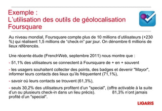 Exemple :
L’utilisation des outils de géolocalisation
Foursquare
Au niveau mondial, Foursquare compte plus de 10 millions d’utilisateurs (+230
%) qui réalisent 1,5 millions de “check-in” par jour. On dénombre 6 millions de
lieux référencés.

Une récente étude (FrenchWeb, septembre 2011) nous montre que :
- 51,1% des utilisateurs se connectent à Foursquare de + en + souvent
- les usagers souhaitent collecter des points, des badges et devenir "Mayor",
informer leurs contacts des lieux qu’ils fréquentent (71,1%),
- savoir où leurs contacts se trouvent (61,3%),
- seuls 30,2% des utilisateurs profitent d’un "special", (offre activable à la suite
d’un ou plusieurs check-in dans un lieu précis).            81,3% n’ont jamais
profité d’un "special".
 