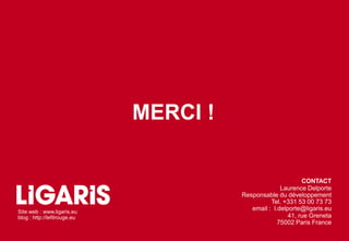 MERCI !

                                                              CONTACT
                                                      Laurence Delporte
                                        Responsable du développement
                                                  Tel. +331 53 00 73 73
Site web : www.ligaris.eu
                                           email : l.delporte@ligaris.eu
blog : http://lefilrouge.eu                              41, rue Greneta
                                                     75002 Paris France
 