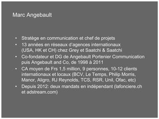 Marc Angebault
• Stratège en communication et chef de projets
• 13 années en réseaux d’agences internationaux
(USA, HK et CH) chez Grey et Saatchi & Saatchi
• Co-fondateur et DG de Angebault Portenier Communication
puis Angebault and Co, de 1998 à 2011
• CA moyen de Frs 1,5 million, 9 personnes, 10-12 clients
internationaux et locaux (BCV, Le Temps, Philip Morris,
Manor, Aligro, RJ Reynolds, TCS, RSR, Unil, Ofac, etc)
• Depuis 2012: deux mandats en indépendant (lafonciere.ch
et adstream.com)
 