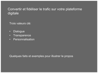 Convertir et fidéliser le trafic sur votre plateforme
digitale
Trois valeurs clé:
• Dialogue
• Transparence
• Personnalisation
Quelques faits et exemples pour illustrer le propos
 