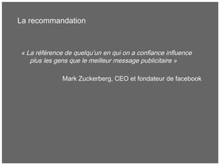 La recommandation
« La référence de quelqu’un en qui on a confiance influence
plus les gens que le meilleur message publicitaire »
Mark Zuckerberg, CEO et fondateur de facebook
 