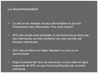 La recommandation
• Le web et les réseaux sociaux démultiplient le pouvoir
d’expression des internautes. Pour quel impact?
• 80% des achats sont précédés d’une recherche en ligne par
des internautes qui font confiance aux avis donnés par
d’autres internautes
• 30% des acheteurs en ligne déposent un avis ou un
commentaire
• Enjeu fondamental: taux de conversion d’une visite en ligne
augmente de 40% en cas d’avis positif posté par un autre
internaute
 