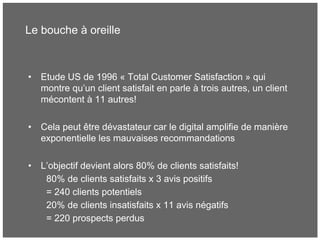 Le bouche à oreille
• Etude US de 1996 « Total Customer Satisfaction » qui
montre qu’un client satisfait en parle à trois autres, un client
mécontent à 11 autres!
• Cela peut être dévastateur car le digital amplifie de manière
exponentielle les mauvaises recommandations
• L’objectif devient alors 80% de clients satisfaits!
80% de clients satisfaits x 3 avis positifs
= 240 clients potentiels
20% de clients insatisfaits x 11 avis négatifs
= 220 prospects perdus
 