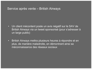 Service après vente – British Airways
• Un client mécontent poste un avis négatif sur le SAV de
British Airways via un tweet sponsorisé (pour s’adresser à
un large public)
• British Airways mettra plusieurs heures à répondre et en
plus, de manière maladroite, en démontrant ainsi sa
méconnaissance des réseaux sociaux
 