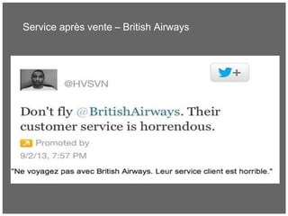 Service après vente – British Airways
• Un client mécontent poste un avis négatif sur le SAV de
British Airways via un tweet sponsorisé (pour s’adresser à
un large public)
• BA mettra plusieurs heures à répondre et en plus, de
manière maladroite
 