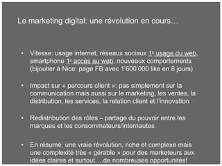 Le marketing digital: une révolution en cours…
• Vitesse: usage internet, réseaux sociaux 1er
usage du web,
smartphone 1er
accès au web, nouveaux comportements
(bijoutier à Nice: page FB avec 1’600’000 like en 8 jours)
• Impact sur « parcours client »: pas simplement sur la
communication mais aussi sur le marketing, les ventes, la
distribution, les services, la relation client et l’innovation
• Redistribution des rôles – partage du pouvoir entre les
marques et les consommateurs/internautes
• En résumé, une vraie révolution, riche et complexe mais
une complexité très « gérable » pour des marketeurs aux
idées claires et surtout….de nombreuses opportunités!
 