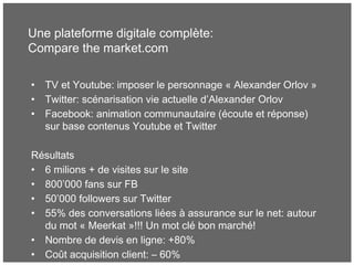Une plateforme digitale complète:
Compare the market.com
• TV et Youtube: imposer le personnage « Alexander Orlov »
• Twitter: scénarisation vie actuelle d’Alexander Orlov
• Facebook: animation communautaire (écoute et réponse)
sur base contenus Youtube et Twitter
Résultats
• 6 milions + de visites sur le site
• 800’000 fans sur FB
• 50’000 followers sur Twitter
• 55% des conversations liées à assurance sur le net: autour
du mot « Meerkat »!!! Un mot clé bon marché!
• Nombre de devis en ligne: +80%
• Coût acquisition client: – 60%
 