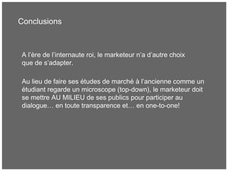 Conclusions
A l’ère de l’internaute roi, le marketeur n’a d’autre choix
que de s’adapter.
Au lieu de faire ses études de marché à l’ancienne comme un
étudiant regarde un microscope (top-down), le marketeur doit
se mettre AU MILIEU de ses publics pour participer au
dialogue… en toute transparence et… en one-to-one!
 