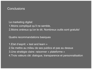 Conclusions
Le marketing digital:
1.Moins compliqué qu’il ne semble,
2.Moins onéreux qu’on le dit. Nombreux outils sont gratuits!
Quatre recommandations basiques
1.Etat d’esprit: « test and learn »
2.Se mettre au milieu de ses publics et pas au dessus
3.Une stratégie claire: raisonner « plateforme »
4.Trois valeurs clé: dialogue, transparence et personnalisation
 