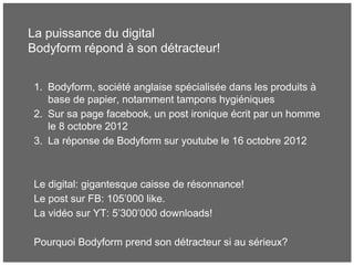 La puissance du digital
Bodyform répond à son détracteur!
1. Bodyform, société anglaise spécialisée dans les produits à
base de papier, notamment tampons hygiéniques
2. Sur sa page facebook, un post ironique écrit par un homme
le 8 octobre 2012
3. La réponse de Bodyform sur youtube le 16 octobre 2012
Le digital: gigantesque caisse de résonnance!
Le post sur FB: 105’000 like.
La vidéo sur YT: 5’300’000 downloads!
Pourquoi Bodyform prend son détracteur si au sérieux?
 