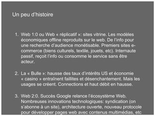 Un peu d’histoire
1. Web 1:0 ou Web « réplicatif »: sites vitrine. Les modèles
économiques offline reproduits sur le web. De l’info pour
une recherche d’audience monétisable. Premiers sites e-
commerce (biens culturels, textile, jouets, etc). Internaute
passif, reçoit l’info ou consomme le service sans être
acteur.
2. La « Bulle »: hausse des taux d’intérêts US et économie
« casino » entraînent faillites et désenchantement. Mais les
usages se créent. Connections et haut débit en hausse.
3. Web 2:0. Succès Google relance l’écosystème Web.
Nombreuses innovations technologiques: syndication (on
s’abonne à un site), architecture ouverte, nouveau protocole
pour développer pages web avec contenus multimédias, etc
 