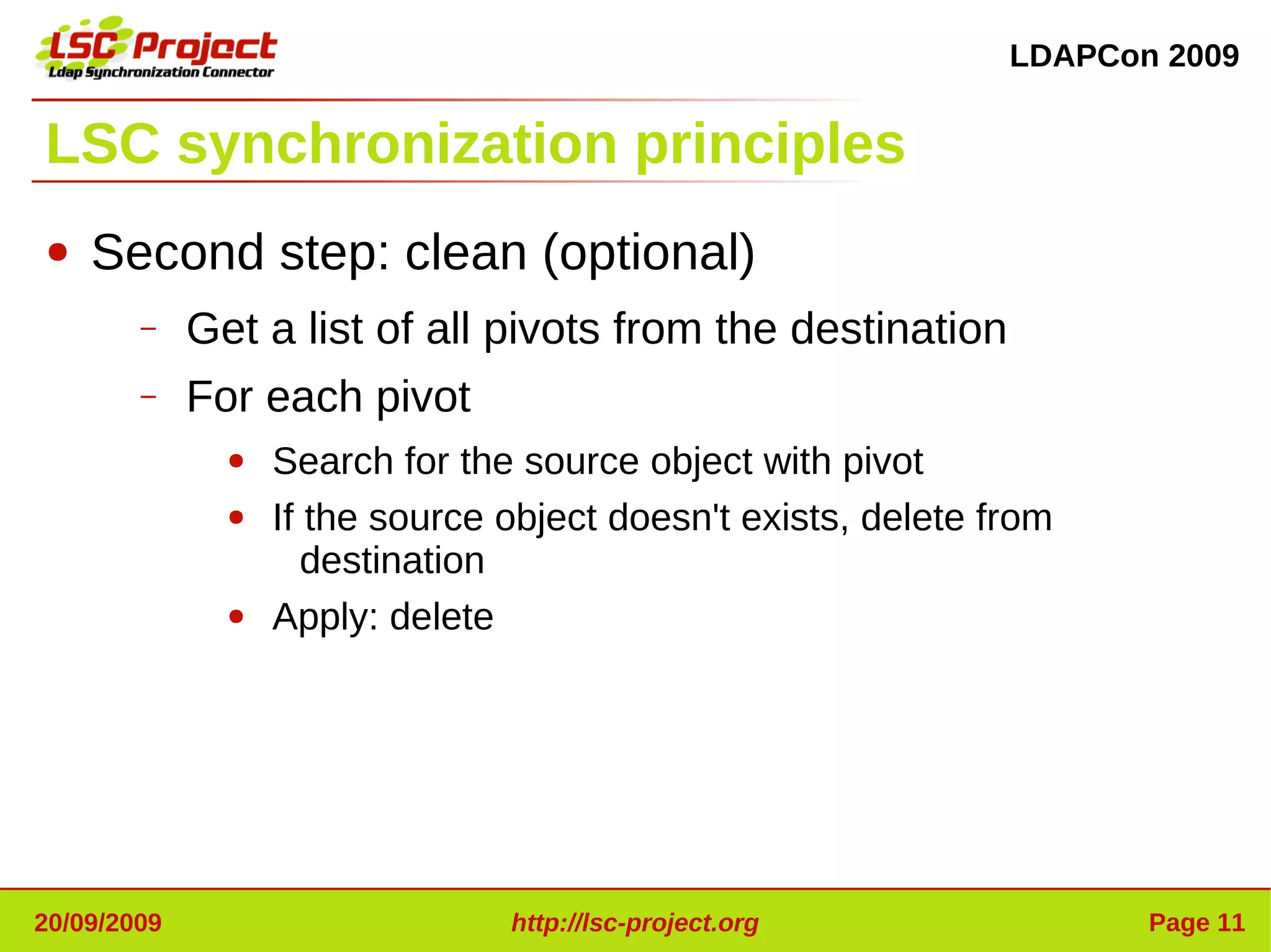 LDAPCon 2009


LSC synchronization principles
●   Second step: clean (optional)
        –    Get a list of all pivots from the destination
        –    For each pivot
               ●   Search for the source object with pivot
               ●   If the source object doesn't exists, delete from
                      destination
               ●   Apply: delete




20/09/2009                       http://lsc-project.org                Page 11
 
