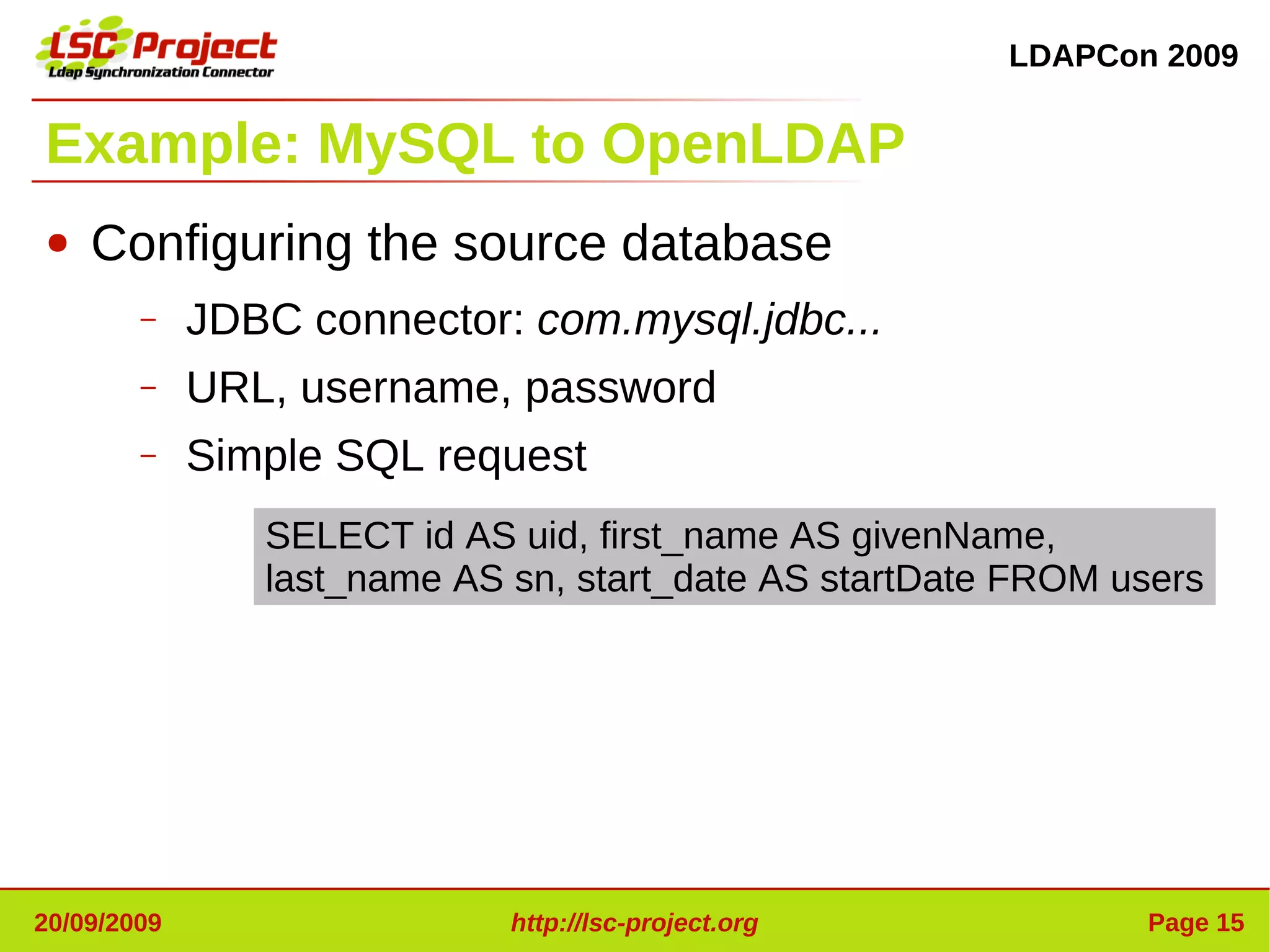 LDAPCon 2009


Example: MySQL to OpenLDAP
●   Configuring the source database
        –    JDBC connector: com.mysql.jdbc...
        –    URL, username, password
        –    Simple SQL request
                SELECT id AS uid, first_name AS givenName,
                last_name AS sn, start_date AS startDate FROM users




20/09/2009                   http://lsc-project.org            Page 15
 
