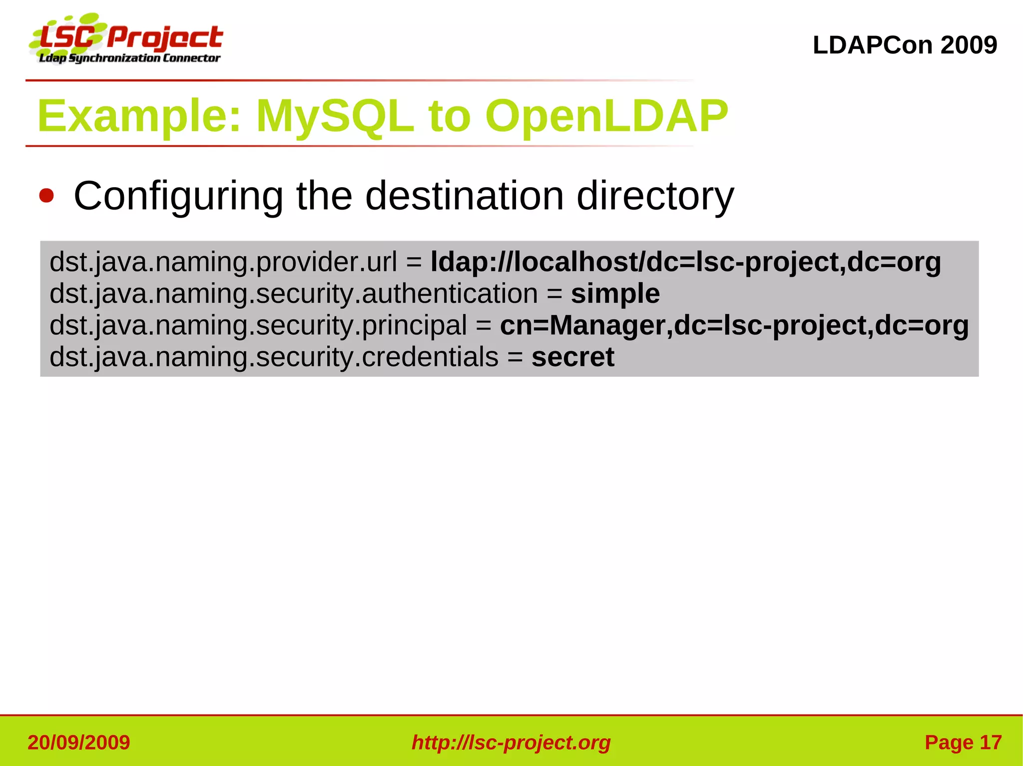LDAPCon 2009


Example: MySQL to OpenLDAP
●   Configuring the destination directory
  dst.java.naming.provider.url = ldap://localhost/dc=lsc-project,dc=org
  dst.java.naming.security.authentication = simple
  dst.java.naming.security.principal = cn=Manager,dc=lsc-project,dc=org
  dst.java.naming.security.credentials = secret




20/09/2009                   http://lsc-project.org                Page 17
 