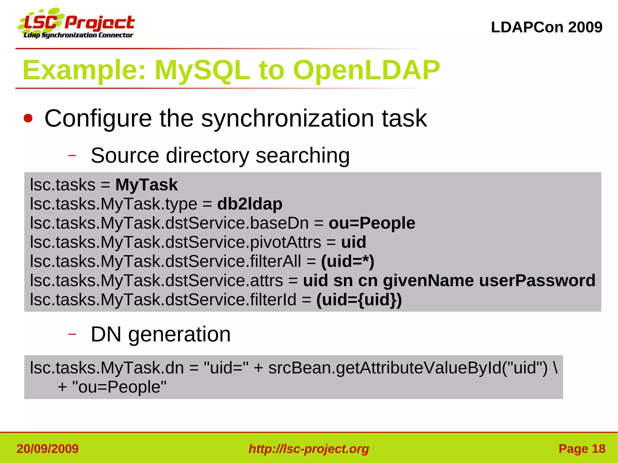 LDAPCon 2009


Example: MySQL to OpenLDAP
●   Configure the synchronization task
        –    Source directory searching
  lsc.tasks = MyTask
  lsc.tasks.MyTask.type = db2ldap
  lsc.tasks.MyTask.dstService.baseDn = ou=People
  lsc.tasks.MyTask.dstService.pivotAttrs = uid
  lsc.tasks.MyTask.dstService.filterAll = (uid=*)
  lsc.tasks.MyTask.dstService.attrs = uid sn cn givenName userPassword
  lsc.tasks.MyTask.dstService.filterId = (uid={uid})
        –    DN generation
  lsc.tasks.MyTask.dn = "uid=" + srcBean.getAttributeValueById("uid") 
      + "ou=People"


20/09/2009                    http://lsc-project.org                      Page 18
 
