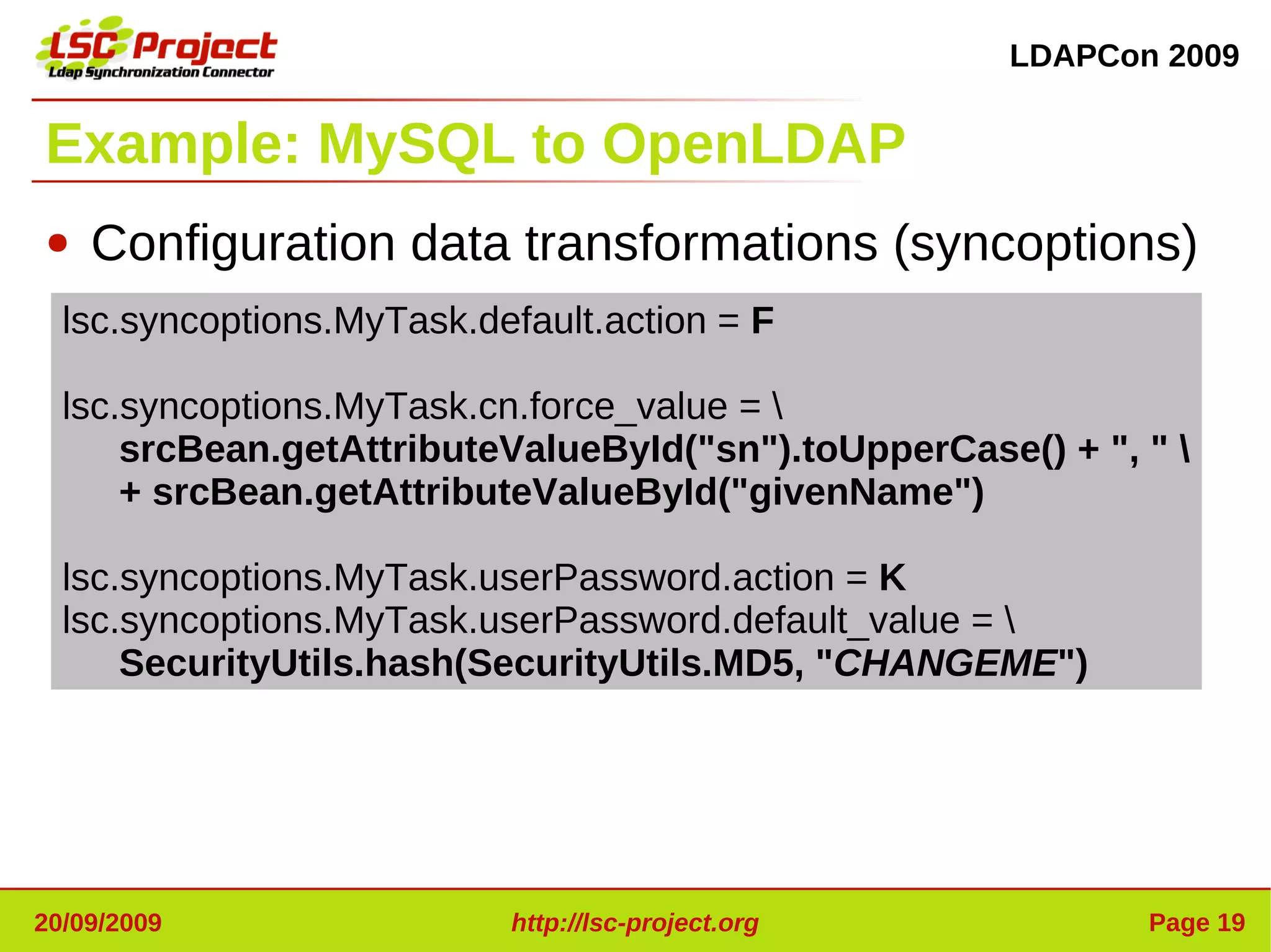 LDAPCon 2009


Example: MySQL to OpenLDAP
●   Configuration data transformations (syncoptions)
  lsc.syncoptions.MyTask.default.action = F

  lsc.syncoptions.MyTask.cn.force_value = 
      srcBean.getAttributeValueById("sn").toUpperCase() + ", " 
      + srcBean.getAttributeValueById("givenName")

  lsc.syncoptions.MyTask.userPassword.action = K
  lsc.syncoptions.MyTask.userPassword.default_value = 
      SecurityUtils.hash(SecurityUtils.MD5, "CHANGEME")




20/09/2009                 http://lsc-project.org            Page 19
 