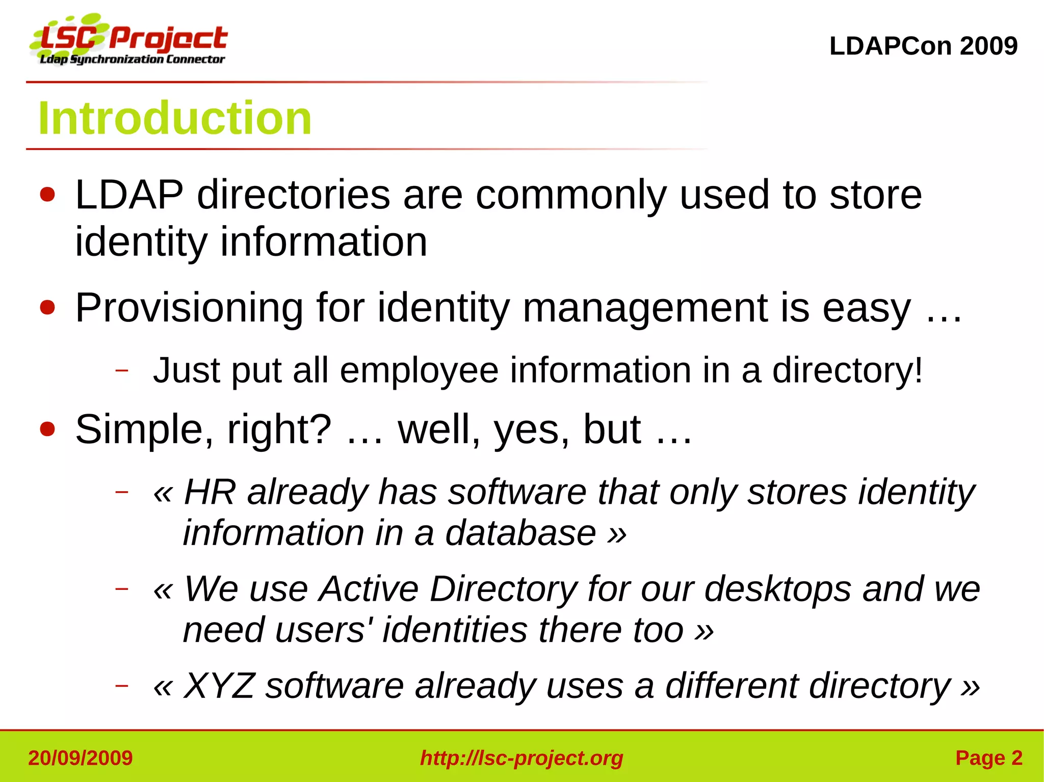 LDAPCon 2009


Introduction
●   LDAP directories are commonly used to store
    identity information
●   Provisioning for identity management is easy …
        –    Just put all employee information in a directory!
●   Simple, right? … well, yes, but …
        –    « HR already has software that only stores identity 
               information in a database »
        –    « We use Active Directory for our desktops and we 
               need users' identities there too »
        –    « XYZ software already uses a different directory »
20/09/2009                   http://lsc-project.org              Page 2
 