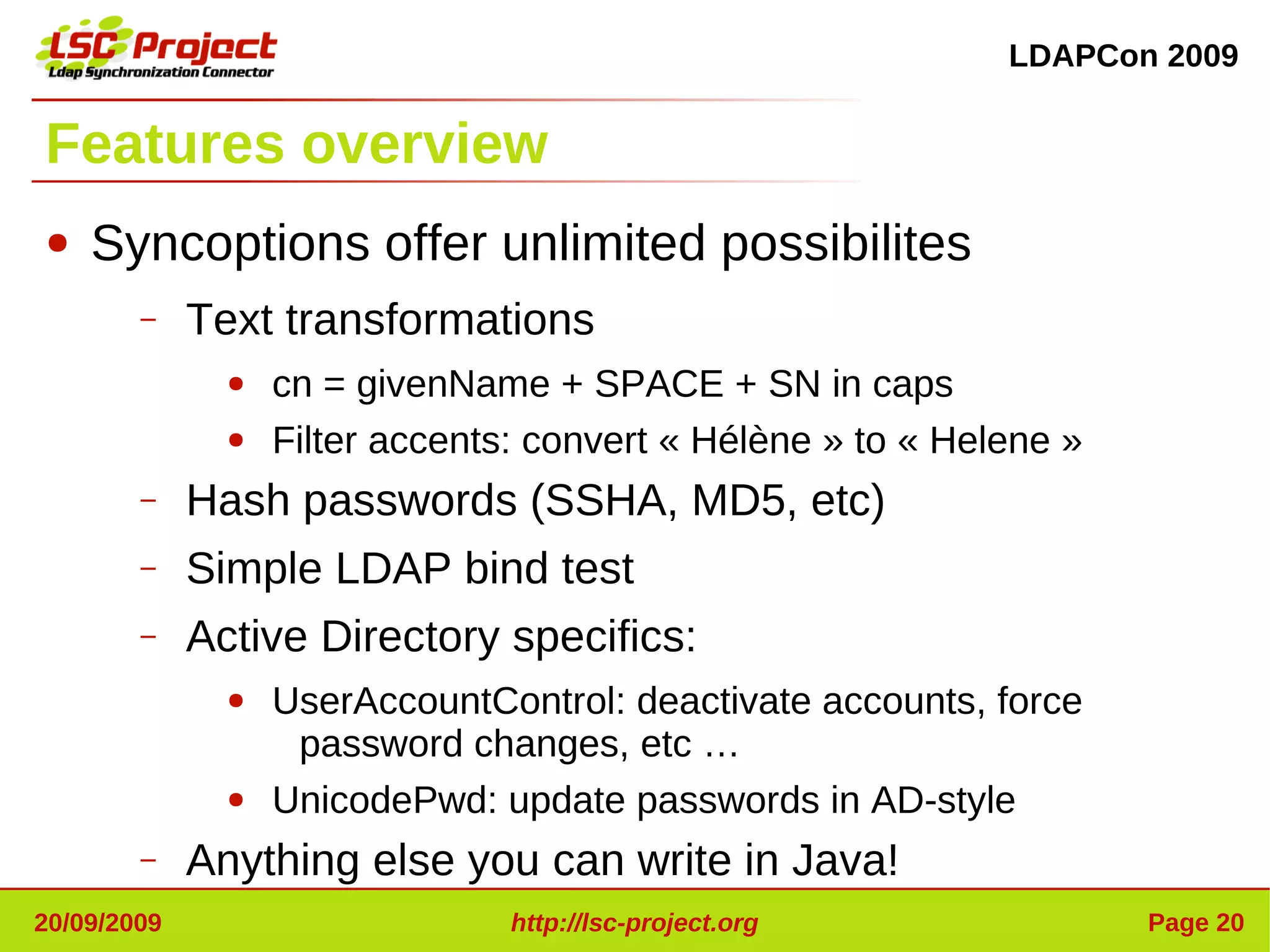LDAPCon 2009


Features overview
●   Syncoptions offer unlimited possibilites
        –    Text transformations
               ●   cn = givenName + SPACE + SN in caps
               ●   Filter accents: convert « Hélène » to « Helene »
        –    Hash passwords (SSHA, MD5, etc)
        –    Simple LDAP bind test
        –    Active Directory specifics:
               ●   UserAccountControl: deactivate accounts, force
                    password changes, etc …
               ●   UnicodePwd: update passwords in AD-style
        –    Anything else you can write in Java!
20/09/2009                       http://lsc-project.org               Page 20
 