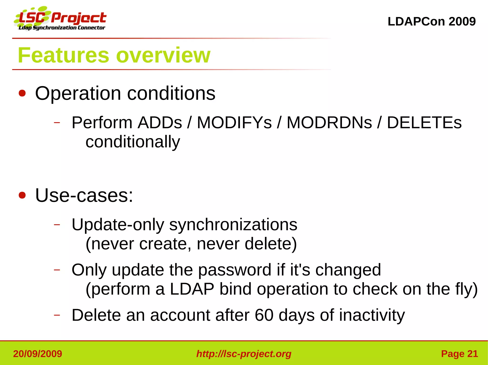 LDAPCon 2009


Features overview
●   Operation conditions
        –    Perform ADDs / MODIFYs / MODRDNs / DELETEs
              conditionally

●   Use-cases:
        –    Update-only synchronizations
              (never create, never delete)
        –    Only update the password if it's changed
              (perform a LDAP bind operation to check on the fly)
        –    Delete an account after 60 days of inactivity

20/09/2009                   http://lsc-project.org           Page 21
 