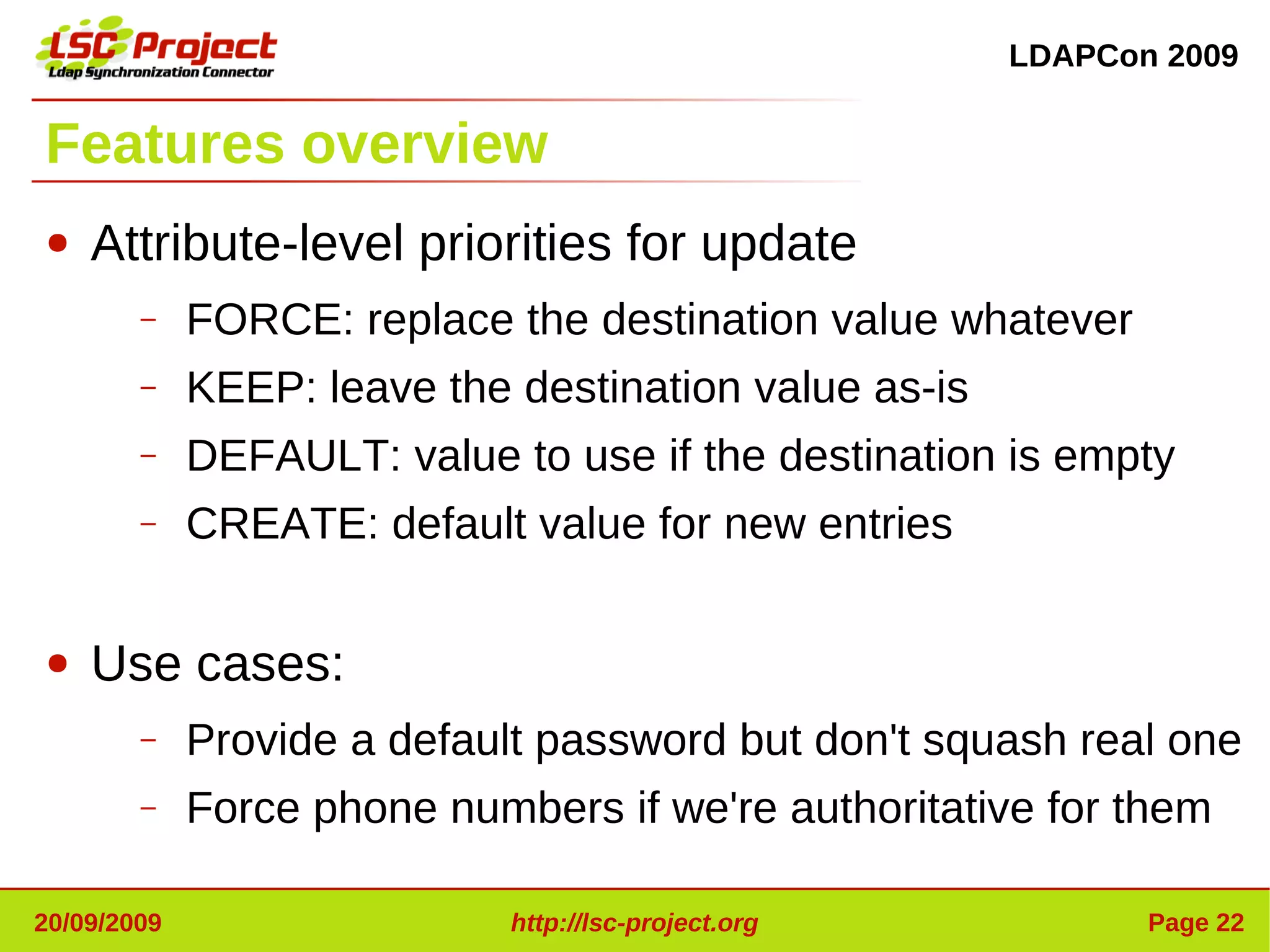 LDAPCon 2009


Features overview
●   Attribute-level priorities for update
        –    FORCE: replace the destination value whatever
        –    KEEP: leave the destination value as-is
        –    DEFAULT: value to use if the destination is empty
        –    CREATE: default value for new entries

●   Use cases:
        –    Provide a default password but don't squash real one
        –    Force phone numbers if we're authoritative for them

20/09/2009                   http://lsc-project.org           Page 22
 