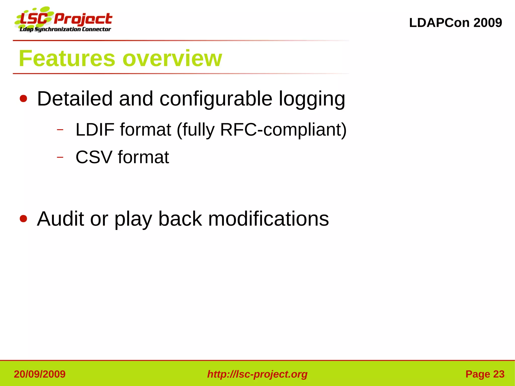 LDAPCon 2009


Features overview
●   Detailed and configurable logging
        –    LDIF format (fully RFC-compliant)
        –    CSV format


●   Audit or play back modifications




20/09/2009                   http://lsc-project.org          Page 23
 
