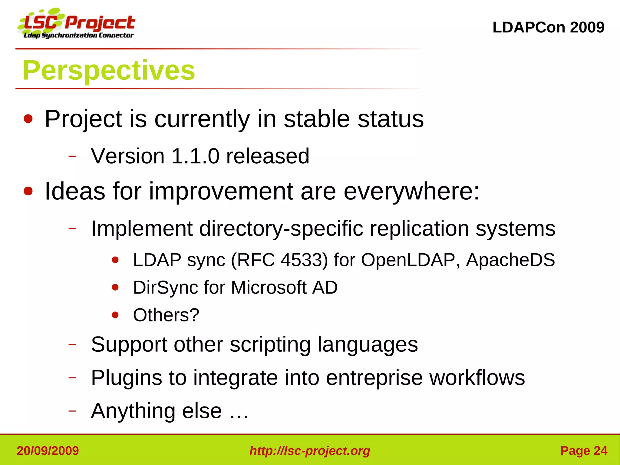 LDAPCon 2009


Perspectives
●   Project is currently in stable status
        –    Version 1.1.0 released
●   Ideas for improvement are everywhere:
        –    Implement directory-specific replication systems
               ●   LDAP sync (RFC 4533) for OpenLDAP, ApacheDS
               ●   DirSync for Microsoft AD
               ●   Others?
        –    Support other scripting languages
        –    Plugins to integrate into entreprise workflows
        –    Anything else …
20/09/2009                    http://lsc-project.org             Page 24
 