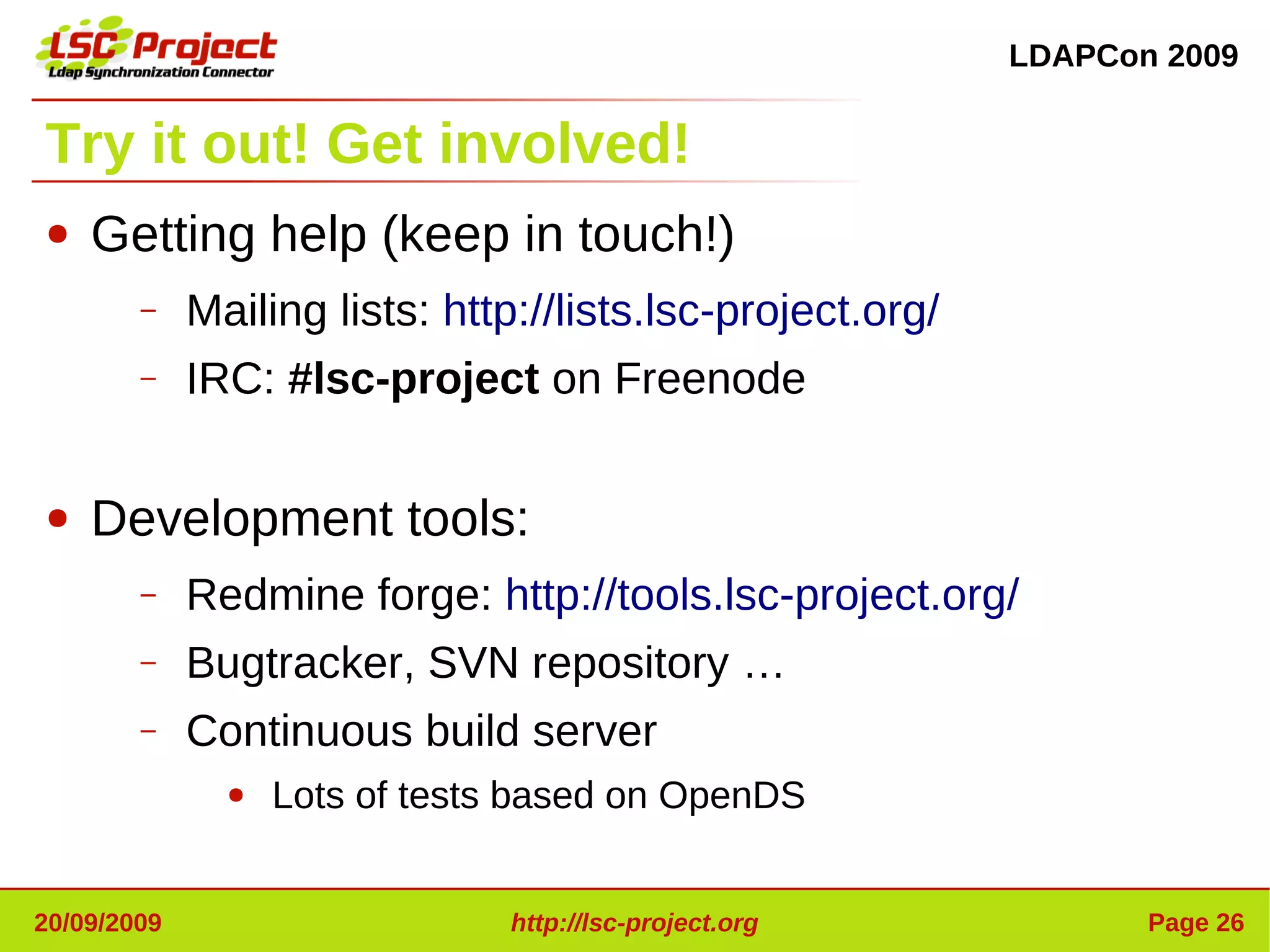 LDAPCon 2009


Try it out! Get involved!
●   Getting help (keep in touch!)
        –    Mailing lists: http://lists.lsc-project.org/
        –    IRC: #lsc-project on Freenode

●   Development tools:
        –    Redmine forge: http://tools.lsc-project.org/
        –    Bugtracker, SVN repository …
        –    Continuous build server
               ●   Lots of tests based on OpenDS


20/09/2009                     http://lsc-project.org              Page 26
 