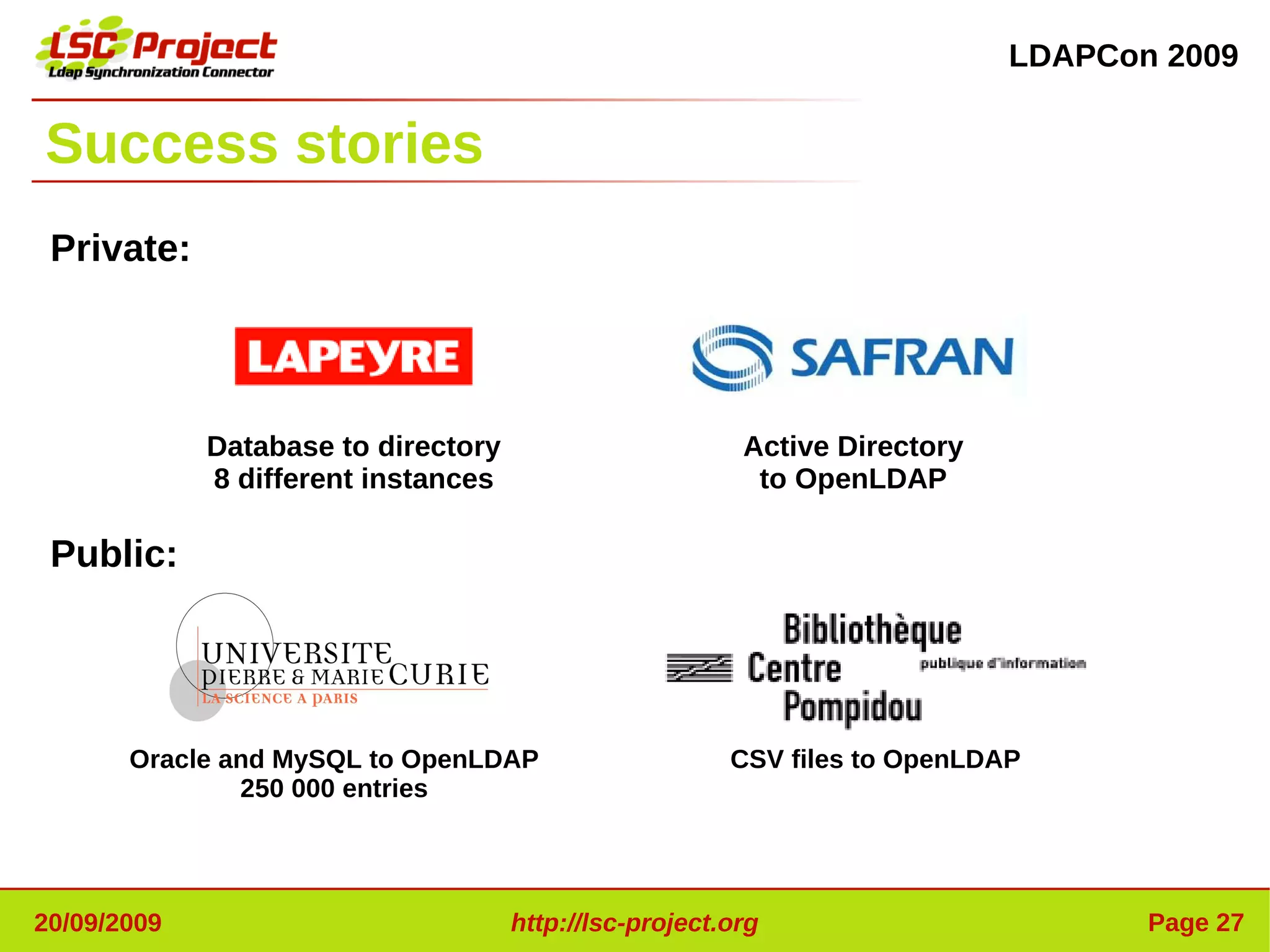 LDAPCon 2009


Success stories
 Private:




             Database to directory                       Active Directory
             8 different instances                        to OpenLDAP

 Public:




       Oracle and MySQL to OpenLDAP                     CSV files to OpenLDAP
               250 000 entries




20/09/2009                           http://lsc-project.org                        Page 27
 