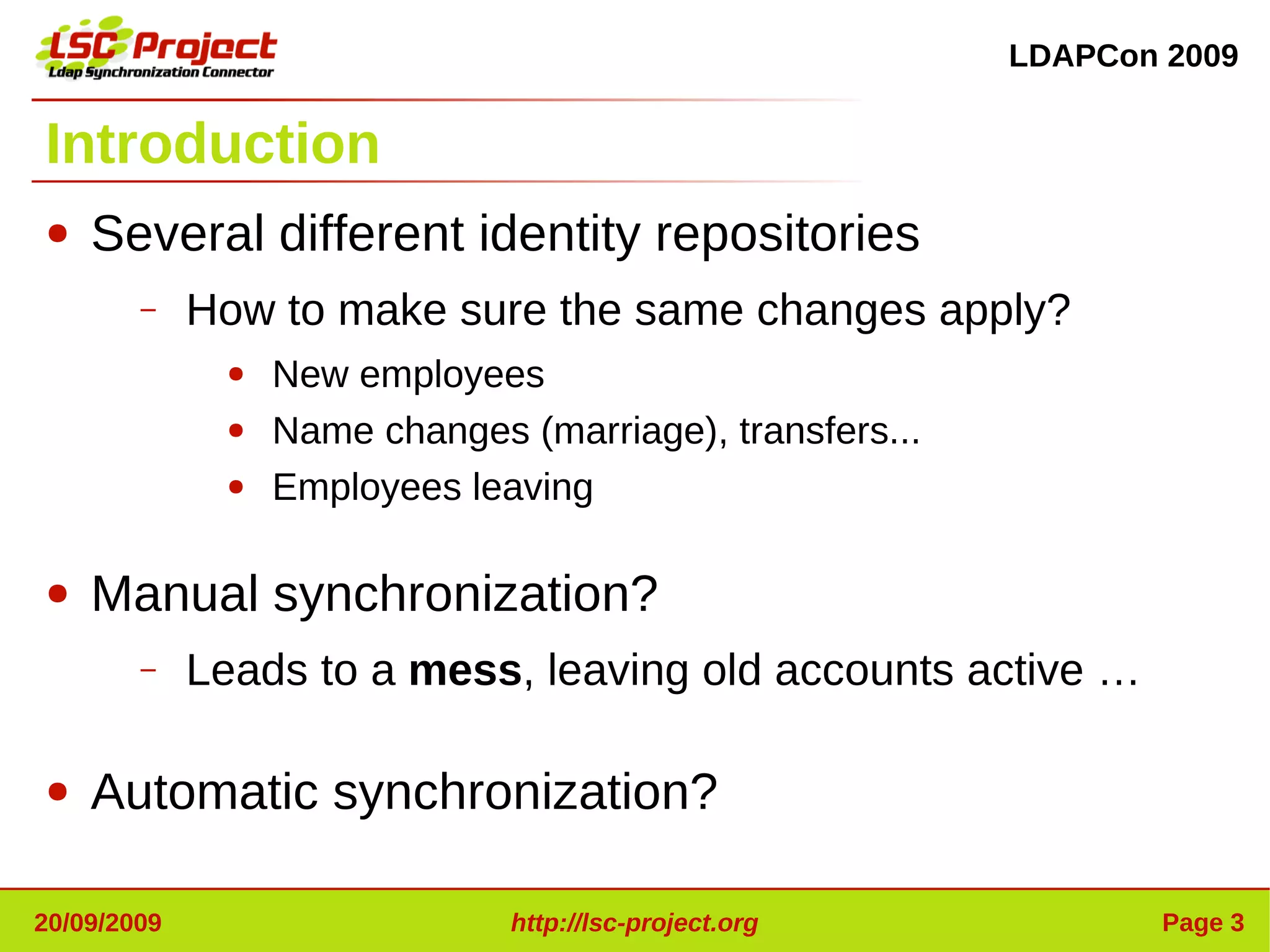 LDAPCon 2009


Introduction
●   Several different identity repositories
        –    How to make sure the same changes apply?
              ●   New employees
              ●   Name changes (marriage), transfers...
              ●   Employees leaving

●   Manual synchronization?
        –    Leads to a mess, leaving old accounts active …

●   Automatic synchronization?

20/09/2009                     http://lsc-project.org             Page 3
 
