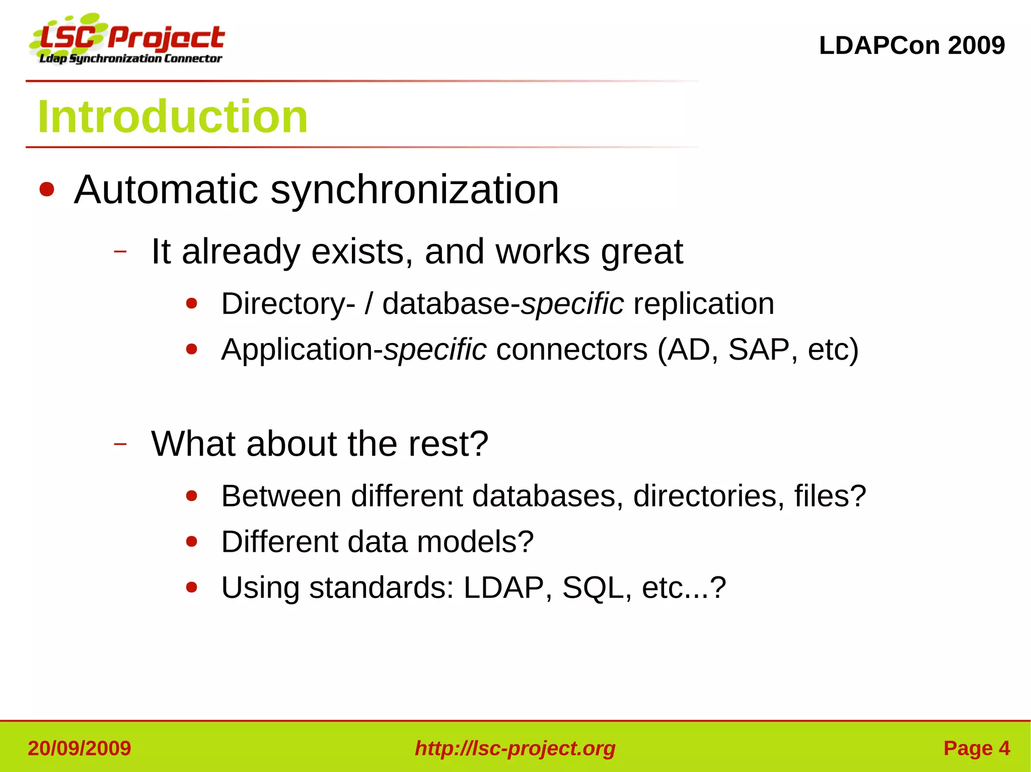 LDAPCon 2009


Introduction
●   Automatic synchronization
        –    It already exists, and works great
               ●   Directory- / database-specific replication
               ●   Application-specific connectors (AD, SAP, etc)

        –    What about the rest?
               ●   Between different databases, directories, files?
               ●   Different data models?
               ●   Using standards: LDAP, SQL, etc...?




20/09/2009                       http://lsc-project.org                Page 4
 