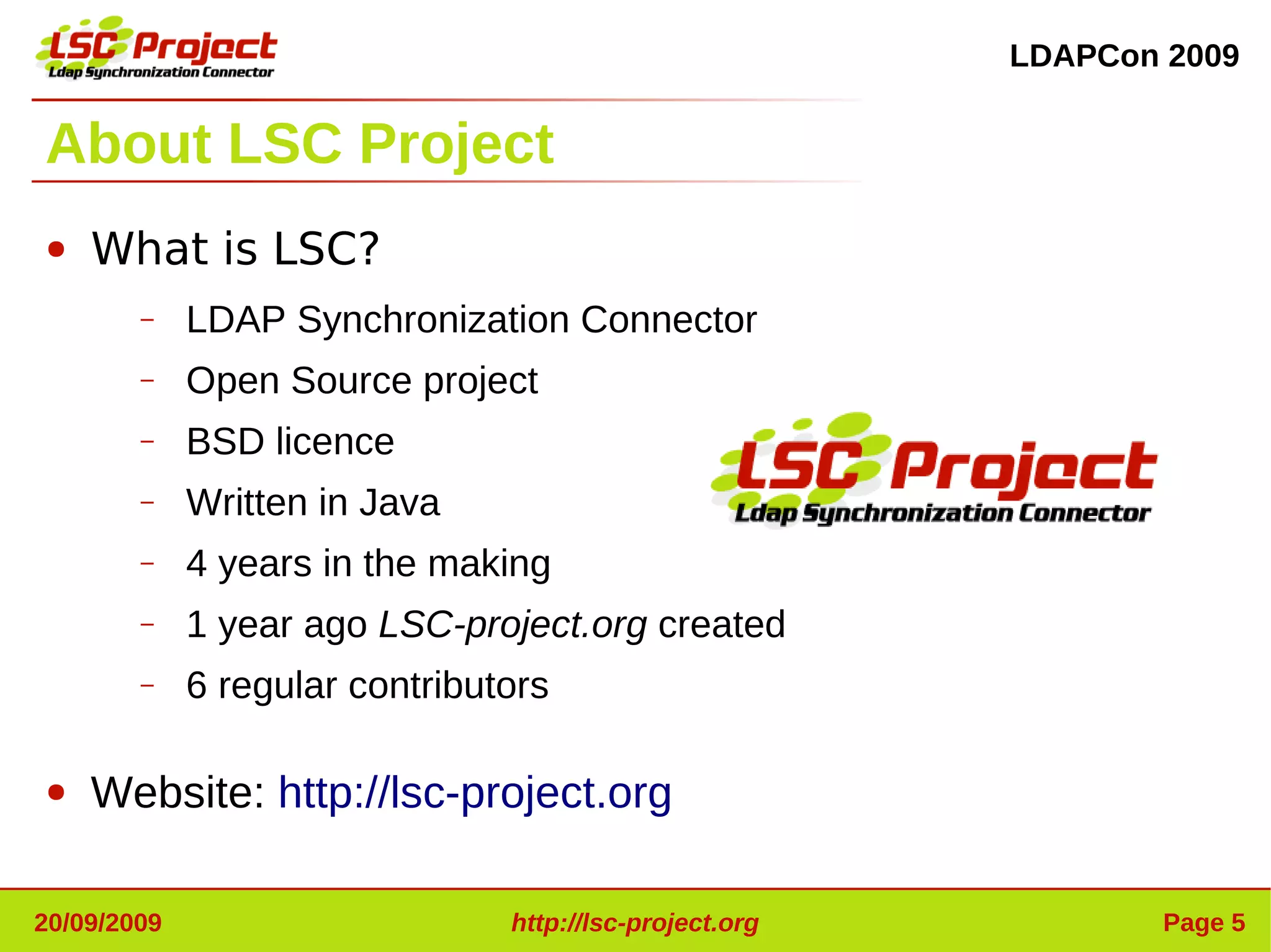 LDAPCon 2009


About LSC Project
●   What is LSC?
        –    LDAP Synchronization Connector
        –    Open Source project
        –    BSD licence
        –    Written in Java
        –    4 years in the making
        –    1 year ago LSC-project.org created
        –    6 regular contributors

●   Website: http://lsc-project.org

20/09/2009                      http://lsc-project.org           Page 5
 