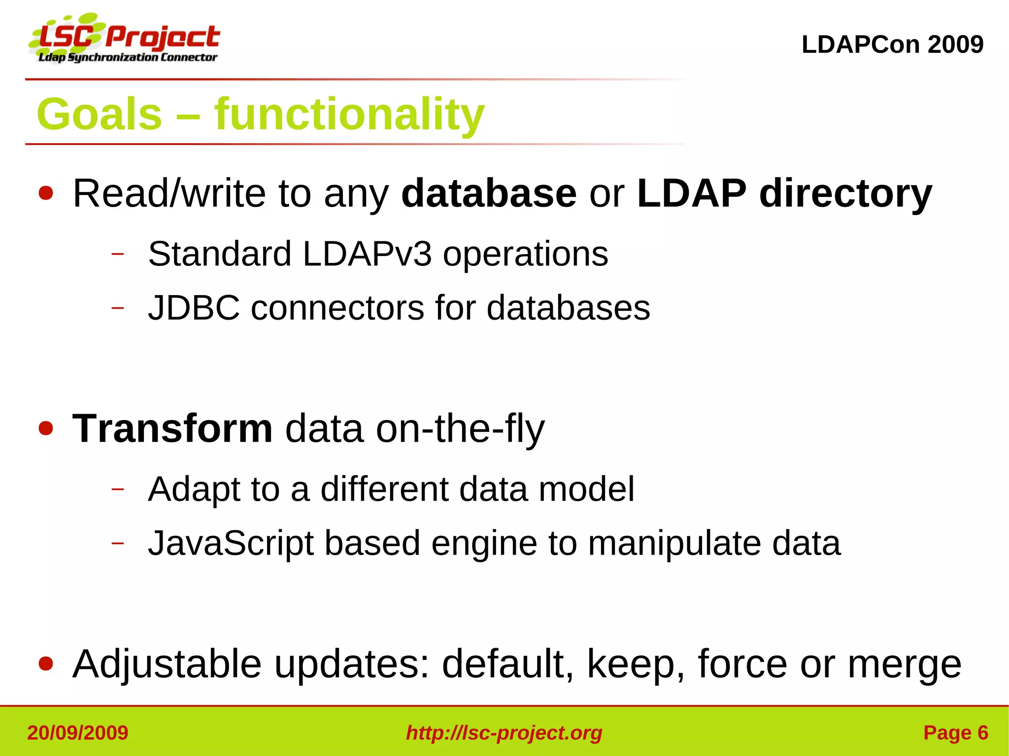 LDAPCon 2009


Goals – functionality
●   Read/write to any database or LDAP directory
        –    Standard LDAPv3 operations
        –    JDBC connectors for databases


●   Transform data on-the-fly
        –    Adapt to a different data model
        –    JavaScript based engine to manipulate data


●   Adjustable updates: default, keep, force or merge
20/09/2009                   http://lsc-project.org           Page 6
 