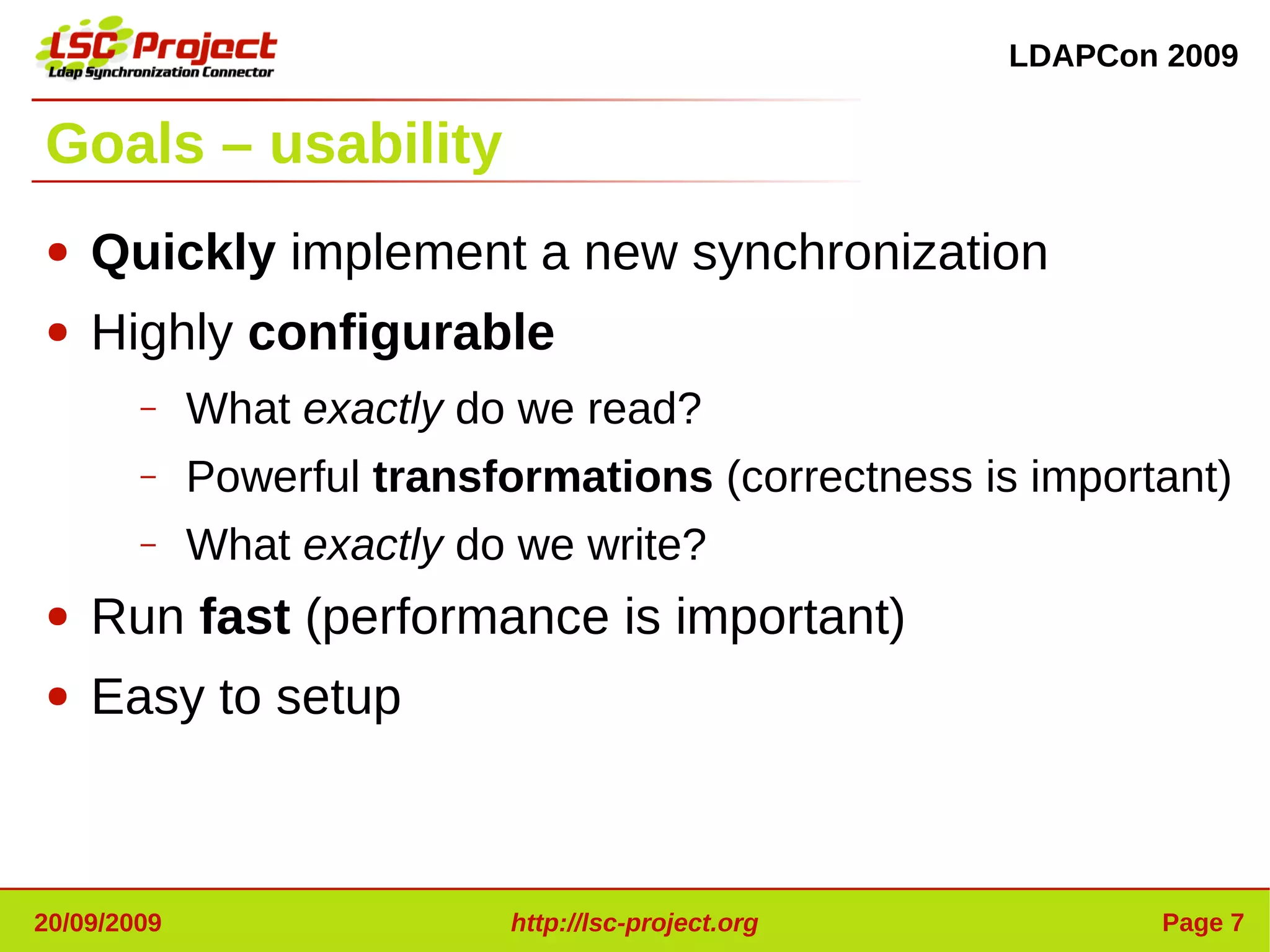 LDAPCon 2009


Goals – usability
●   Quickly implement a new synchronization
●   Highly configurable
        –    What exactly do we read?
        –    Powerful transformations (correctness is important)
        –    What exactly do we write?
●   Run fast (performance is important)
●   Easy to setup



20/09/2009                  http://lsc-project.org           Page 7
 