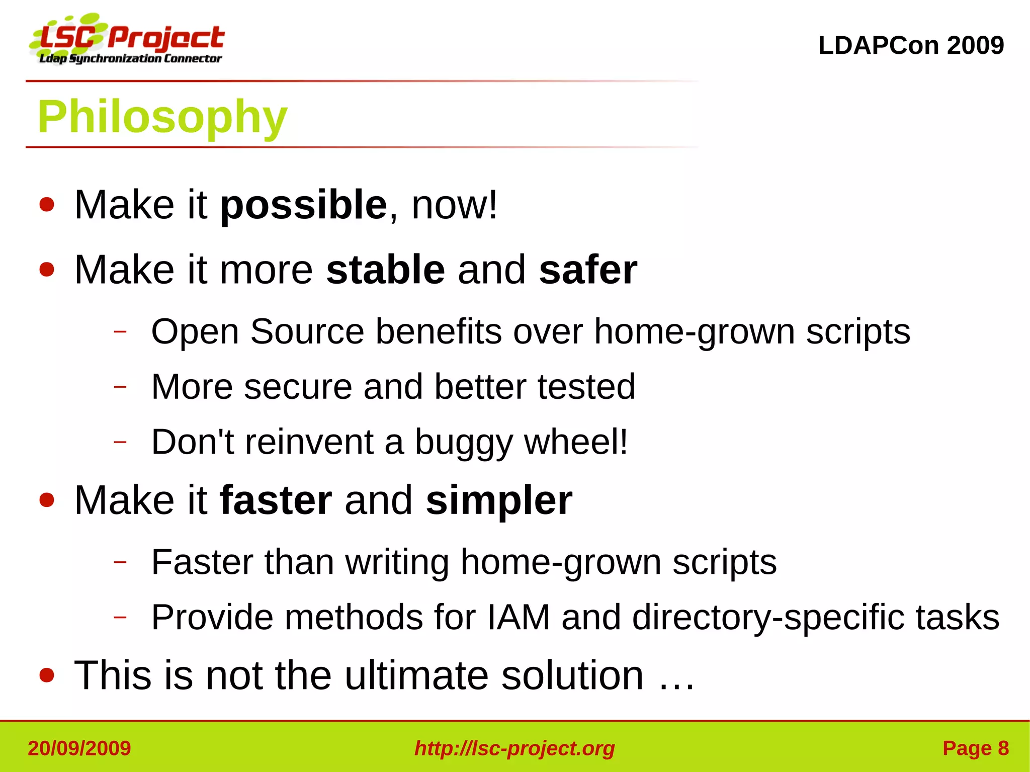 LDAPCon 2009


Philosophy
●   Make it possible, now!
●   Make it more stable and safer
        –    Open Source benefits over home-grown scripts
        –    More secure and better tested
        –    Don't reinvent a buggy wheel!
●   Make it faster and simpler
        –    Faster than writing home-grown scripts
        –    Provide methods for IAM and directory-specific tasks
●   This is not the ultimate solution …
20/09/2009                   http://lsc-project.org           Page 8
 