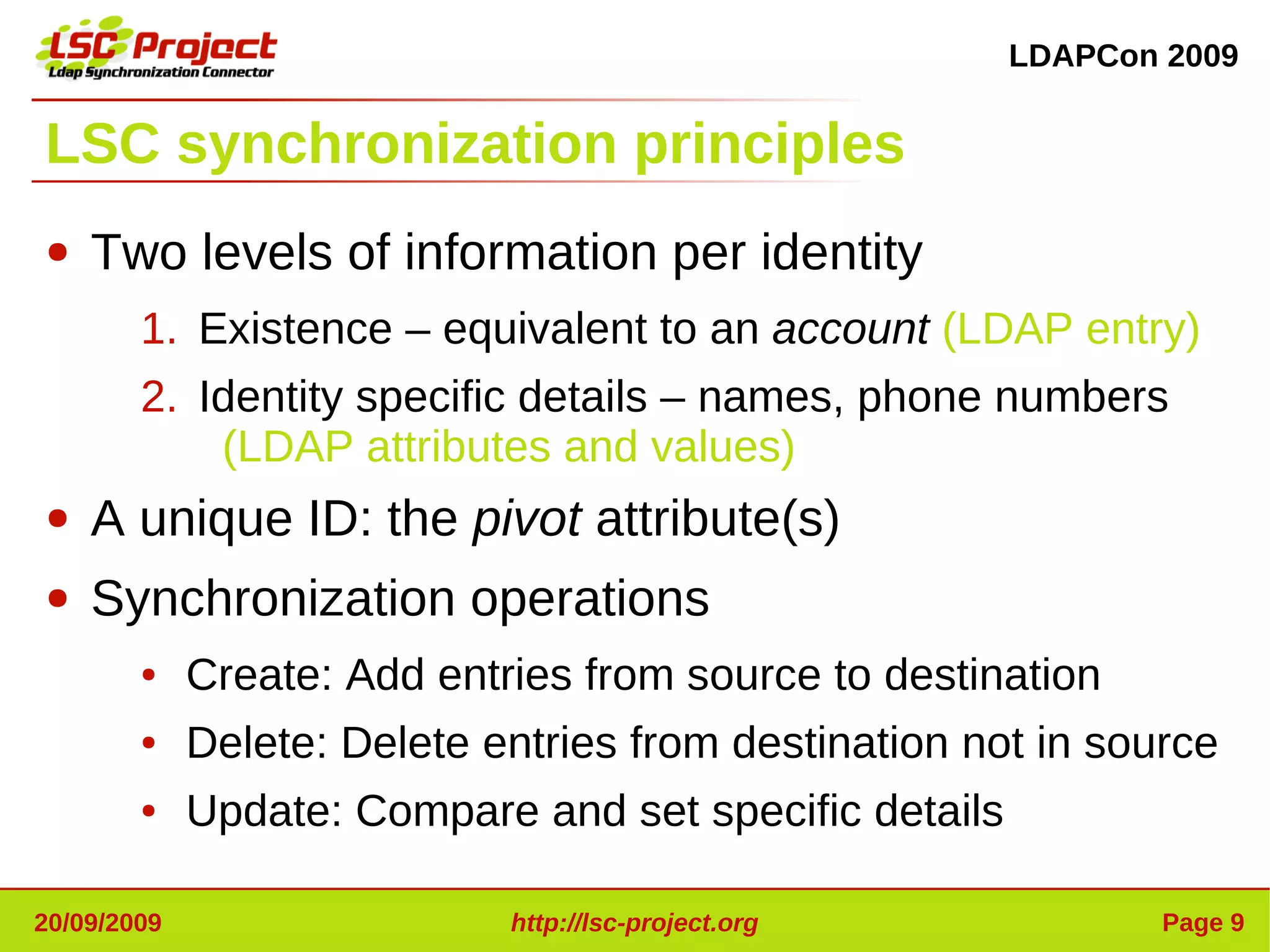LDAPCon 2009


LSC synchronization principles
●   Two levels of information per identity
        1. Existence – equivalent to an account (LDAP entry)
        2. Identity specific details – names, phone numbers
            (LDAP attributes and values)
●   A unique ID: the pivot attribute(s)
●   Synchronization operations
        ●    Create: Add entries from source to destination
        ●    Delete: Delete entries from destination not in source
        ●    Update: Compare and set specific details

20/09/2009                   http://lsc-project.org             Page 9
 