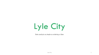Lyle City
Data analysis as simple as ordering a Uber
Lyle City 1
 