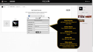 Feed Priority
will determine the impact of
each feed
Action Name
You Custom Action name
Action Icon
Add icon from the list to your
action
Action URL
Any URL can be added
Filter posts
Add keywords separated by a
comma to exclude content that
contains those words
 