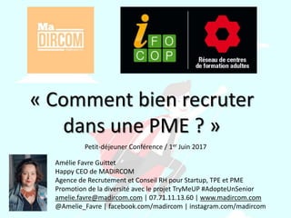 « Comment bien recruter
dans une PME ? »
Amélie Favre Guittet
Happy CEO de MADIRCOM
Agence de Recrutement et Conseil RH pour Startup, TPE et PME
Promotion de la diversité avec le projet TryMeUP #AdopteUnSenior
amelie.favre@madircom.com | 07.71.11.13.60 | www.madircom.com
@Amelie_Favre | facebook.com/madircom | instagram.com/madircom
Petit-déjeuner Conférence / 1er Juin 2017
 